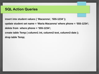 SQL Action Queries
insert into student values ( ‘Macarena’, ‘555-1234’ );
update student set name = ‘Maria Macarena’ where phone = ‘555-1234’;
delete from where phone = ‘555-1234’;
create table Temp ( column1 int, column2 text, column3 date );
drop table Temp;
 
