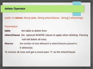 delete Operator
public int delete( String table, String whereClause , String[ ] whereArgs)
Parameters
table the table to delete from
whereClause the optional WHERE clause to apply when deleting. Passing
null will delete all rows.
Returns the number of rows affected if a whereClauseis passed in,
0 otherwise.
To remove all rows and get a count pass "1" as the whereClause
 