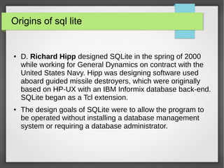 Origins of sql lite
● D. Richard Hipp designed SQLite in the spring of 2000
while working for General Dynamics on contract with the
United States Navy. Hipp was designing software used
aboard guided missile destroyers, which were originally
based on HP-UX with an IBM Informix database back-end.
SQLite began as a Tcl extension.
● The design goals of SQLite were to allow the program to
be operated without installing a database management
system or requiring a database administrator.
 