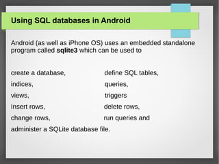 Using SQL databases in Android
Android (as well as iPhone OS) uses an embedded standalone
program called sqlite3 which can be used to
create a database, define SQL tables,
indices, queries,
views, triggers
Insert rows, delete rows,
change rows, run queries and
administer a SQLite database file.
 