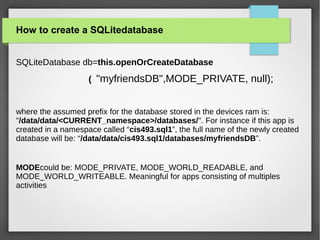 How to create a SQLitedatabase
SQLiteDatabase db=this.openOrCreateDatabase
( "myfriendsDB",MODE_PRIVATE, null);
where the assumed prefix for the database stored in the devices ram is:
"/data/data/<CURRENT_namespace>/databases/". For instance if this app is
created in a namespace called “cis493.sql1”, the full name of the newly created
database will be: “/data/data/cis493.sql1/databases/myfriendsDB”.
MODEcould be: MODE_PRIVATE, MODE_WORLD_READABLE, and
MODE_WORLD_WRITEABLE. Meaningful for apps consisting of multiples
activities
 