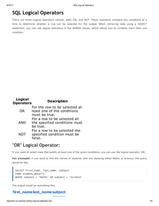 8/10/13 SQL Logical Operators
beginner-sql-tutorial.com/sql-logical-operators.htm 1/4
SQL Logical Operators
There are three Logical Operators namely, AND, OR, and NOT. These operators compare two conditions at a
time to determine whether a row can be selected for the output. When retrieving data using a SELECT
statement, you can use logical operators in the WHERE clause, which allows you to combine more than one
condition.
Logical
Operators
Description
OR
For the row to be selected at
least one of the conditions
must be true.
AND
For a row to be selected all
the specified conditions must
be true.
NOT
For a row to be selected the
specified condition must be
false.
"OR" Logical Operator:
If you want to select rows that satisfy at least one of the given conditions, you can use the logical operator, OR.
For example: if you want to find the names of students who are studying either Maths or Science, the query
would be like,
SELECT first_name, last_name, subject
FROM student_details
WHERE subject = 'Maths' OR subject = 'Science'
The output would be something like,
first_namelast_namesubject
---------
 