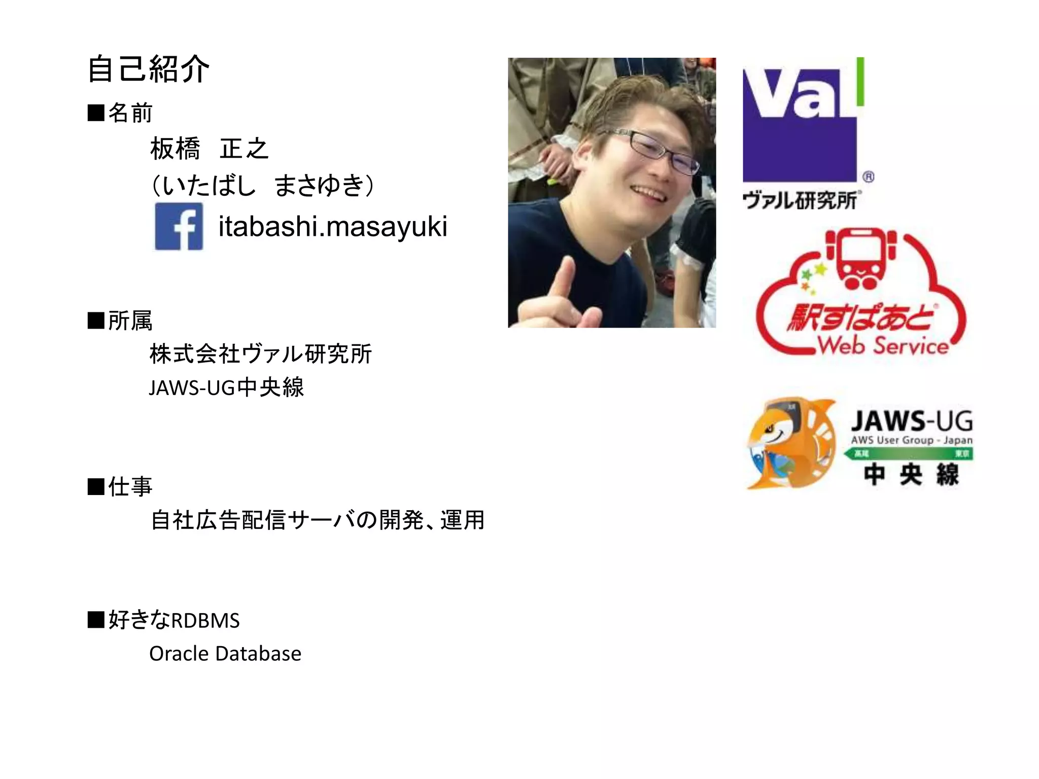 自己紹介
■名前
板橋 正之
（いたばし まさゆき）
■所属
株式会社ヴァル研究所
JAWS-UG中央線
■仕事
自社広告配信サーバの開発、運用
■好きなRDBMS
Oracle Database
itabashi.masayuki
 