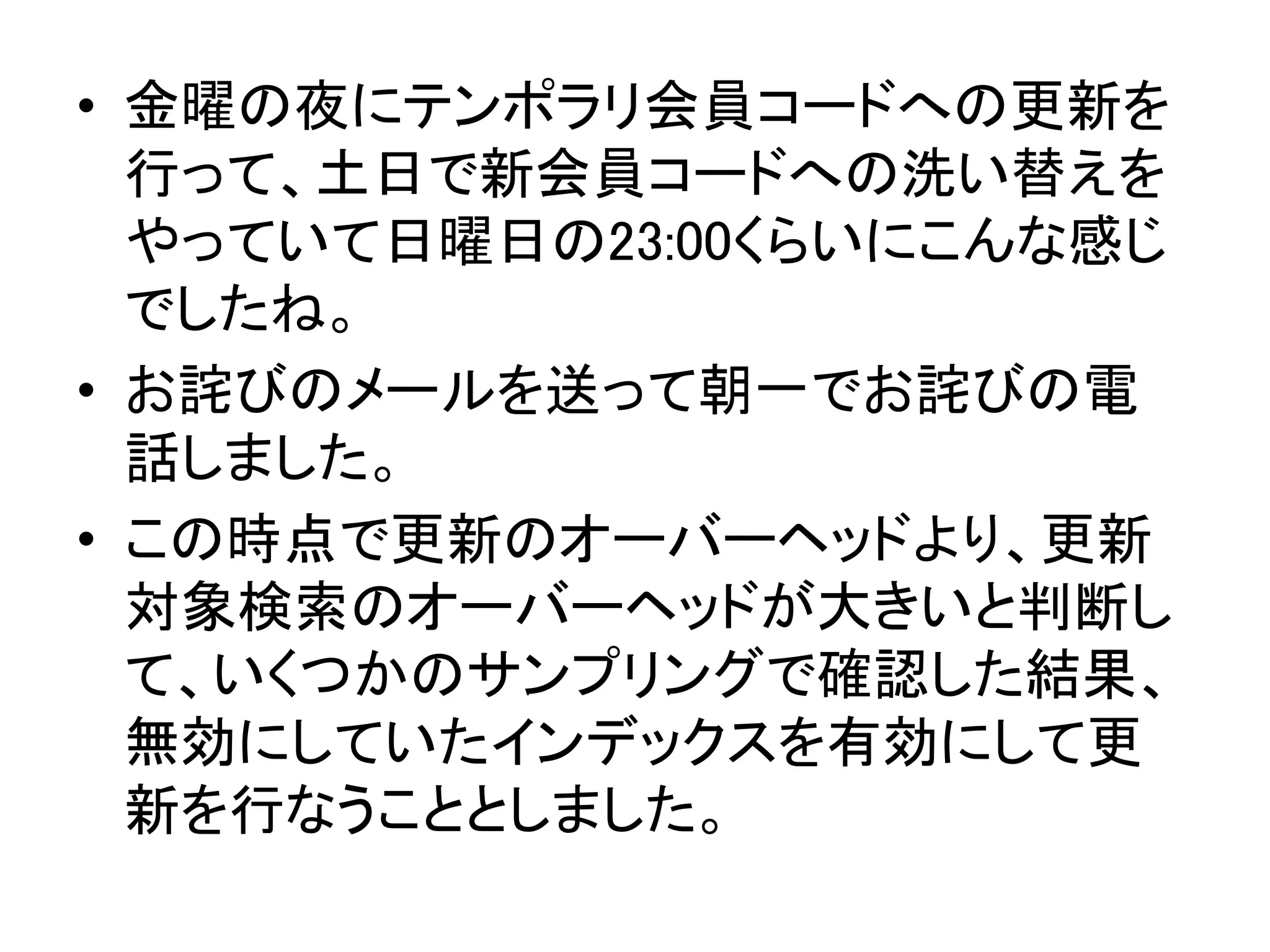 • 金曜の夜にテンポラリ会員コードへの更新を
行って、土日で新会員コードへの洗い替えを
やっていて日曜日の23:00くらいにこんな感じ
でしたね。
• 直後にお詫びのメールを送って翌日朝一でお
詫びの電話しました。
• この時点で更新のオーバーヘッドより、更新
対象検索のオーバーヘッドが大きいと判断し
て、いくつかのサンプリングで確認した結果、
無効にしていたインデックスを有効にして更
新を行なうこととしました。
 