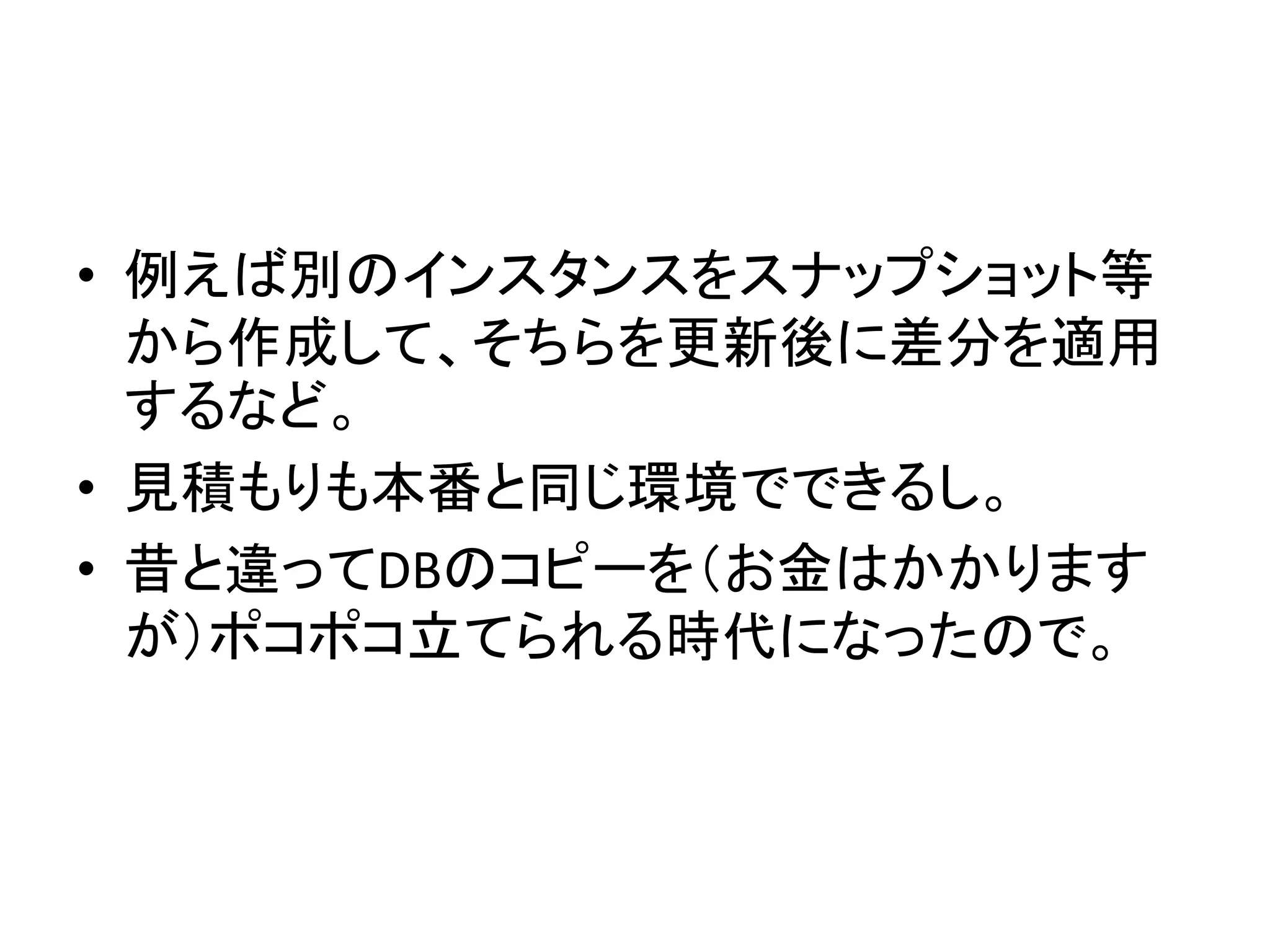 • 例えば別のインスタンスをスナップショット等
から作成して、そちらを更新後に差分を適用
するなど。
• 見積もりも本番と同じ環境でできるし。
• 昔と違ってDBのコピーを（お金はかかります
が）ポコポコ立てられる時代になったので。
 