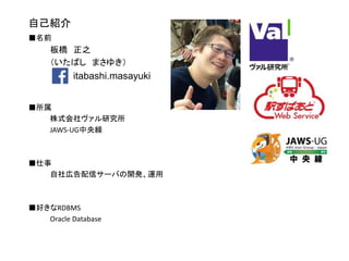 自己紹介
■名前
板橋 正之
（いたばし まさゆき）
■所属
株式会社ヴァル研究所
JAWS-UG中央線
■仕事
自社広告配信サーバの開発、運用
■好きなRDBMS
Oracle Database
itabashi.masayuki
 