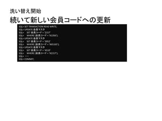 続いて新しい会員コードへの更新
洗い替え開始
SQL> SET TRANSACTION READ WRITE;
SQL> UPDATE 会員マスタ
SQL> SET 会員コード = ‘2157’
SQL> WHERE (会員コード = ‘X1356’);
SQL> UPDATE 会員マスタ
SQL> SET 会員コード = ‘3952’
SQL> WHERE (会員コード = ‘X65165’);
SQL> UPDATE 会員マスタ
SQL> SET 会員コード = ‘4510’
SQL> WHERE (会員コード = ‘X2157’);
SQL> ・・・
SQL> COMMIT;
 