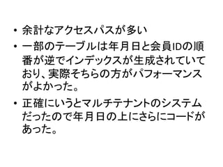 • 余計なアクセスパスが多い
• 一部のテーブルは年月日と会員IDの順
番が逆でインデックスが生成されていて
おり、実際そちらの方がパフォーマンス
がよかった。
• 正確にいうとマルチテナントのシステム
だったので年月日の上にさらにコードが
あった。
 