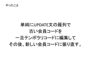 単純にUPDATE文の羅列で
古い会員コードを
一旦テンポラリコードに編集して
その後、新しい会員コードに振り直す。
やったこと
 