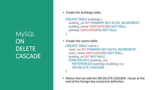 MySQL
ON
DELETE
CASCADE
• Create the buildings table:
CREATE TABLE buildings (
building_no INT PRIMARY KEY AUTO_INCREMENT,
building_name VARCHAR(255) NOT NULL,
address VARCHAR(255) NOT NULL
);
• Create the rooms table:
CREATE TABLE rooms (
room_no INT PRIMARY KEY AUTO_INCREMENT,
room_name VARCHAR(255) NOT NULL,
building_no INT NOT NULL,
FOREIGN KEY (building_no)
REFERENCES buildings (building_no)
ON DELETE CASCADE
);
• Notice that we add the ON DELETE CASCADE clause at the
end of the foreign key constraint definition.
 