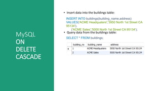 MySQL
ON
DELETE
CASCADE
• Insert data into the buildings table:
• Query data from the buildings table:
INSERT INTO buildings(building_name,address)
VALUES('ACME Headquaters','3950 North 1st Street CA
95134'),
('ACME Sales','5000 North 1st Street CA 95134');
SELECT * FROM buildings;
 