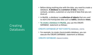 Creating
Databases
• Before doing anything else with the data, you need to create a
database. A database is a container of data. It stores
contacts, vendors, customers or any kind of data that you can
think of.
• In MySQL, a database is a collection of objects that are used
to store and manipulate data such as tables, database views.
• To create a database in MySQL, you use the CREATE
DATABASE statement as follows:
CREATE DATABASE [IF NOT EXISTS] database_name;
• For example, to create classicmodels database, you can
execute the CREATE DATABASE statement as follows:
CREATE DATABASE classicmodels;
 
