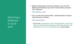 Selecting a
database
to work
with
• Before working with a particular database, you must tell
MySQL which database you want to work with by using the
USE statement.
• You can select the classicmodels sample database using the
USE statement as follows:
USE database_name;
USE classicmodels;
• From now, all operations such as querying data, create new
tables or calling stored procedures which you perform, will
take effects on the current database i.e., classicmodels .
 