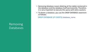 Removing
Databases
• Removing database means deleting all the tables contained in
the database and the database itself permanently. Therefore,
it is very important to execute this query with extra cautions.
• To delete a database, you use the DROP DATABASE statement
as follows:
DROP DATABASE [IF EXISTS] database_name;
 