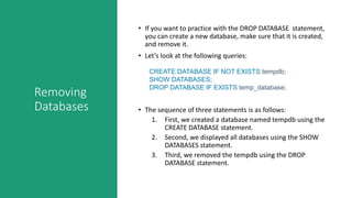 Removing
Databases
• If you want to practice with the DROP DATABASE statement,
you can create a new database, make sure that it is created,
and remove it.
• Let’s look at the following queries:
CREATE DATABASE IF NOT EXISTS tempdb;
SHOW DATABASES;
DROP DATABASE IF EXISTS temp_database;
• The sequence of three statements is as follows:
1. First, we created a database named tempdb using the
CREATE DATABASE statement.
2. Second, we displayed all databases using the SHOW
DATABASES statement.
3. Third, we removed the tempdb using the DROP
DATABASE statement.
 