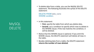 MySQL
DELETE
• To delete data from a table, you use the MySQL DELETE
statement. The following illustrates the syntax of the DELETE
statement:
DELETE FROM table_name
WHERE condition;
• In this statement:
• First, specify the table from which you delete data.
• Second, use a condition to specify which rows to delete in
the WHERE clause. If the row matches the condition, it
will be deleted.
• Notice that the WHERE clause is optional. If you omit the
WHERE clause, the DELETE statement will delete all rows in
the table.
• Besides deleting data from a table, the DELETE statement
returns the number of rows deleted.
 