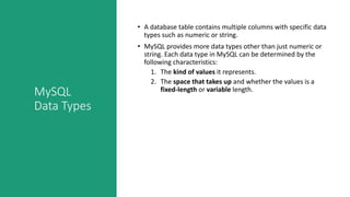 MySQL
Data Types
• A database table contains multiple columns with specific data
types such as numeric or string.
• MySQL provides more data types other than just numeric or
string. Each data type in MySQL can be determined by the
following characteristics:
1. The kind of values it represents.
2. The space that takes up and whether the values is a
fixed-length or variable length.
 
