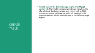 CREATE
TABLE
• InnoDB became the default storage engine since MySQL
version 5.5. The InnoDB storage engine brings many benefits
of a relational database management system such as ACID
transaction, referential integrity, and crash recovery. In the
previous versions, MySQL used MyISAM as the default storage
engine.
 
