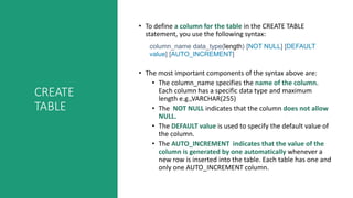 CREATE
TABLE
• To define a column for the table in the CREATE TABLE
statement, you use the following syntax:
column_name data_type(length) [NOT NULL] [DEFAULT
value] [AUTO_INCREMENT]
• The most important components of the syntax above are:
• The column_name specifies the name of the column.
Each column has a specific data type and maximum
length e.g.,VARCHAR(255)
• The NOT NULL indicates that the column does not allow
NULL.
• The DEFAULT value is used to specify the default value of
the column.
• The AUTO_INCREMENT indicates that the value of the
column is generated by one automatically whenever a
new row is inserted into the table. Each table has one and
only one AUTO_INCREMENT column.
 