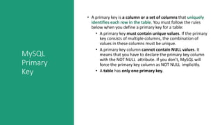 MySQL
Primary
Key
• A primary key is a column or a set of columns that uniquely
identifies each row in the table. You must follow the rules
below when you define a primary key for a table:
• A primary key must contain unique values. If the primary
key consists of multiple columns, the combination of
values in these columns must be unique.
• A primary key column cannot contain NULL values. It
means that you have to declare the primary key column
with the NOT NULL attribute. If you don’t, MySQL will
force the primary key column as NOT NULL implicitly.
• A table has only one primary key.
 