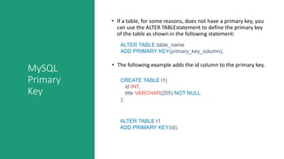 MySQL
Primary
Key
• If a table, for some reasons, does not have a primary key, you
can use the ALTER TABLEstatement to define the primary key
of the table as shown in the following statement:
ALTER TABLE table_name
ADD PRIMARY KEY(primary_key_column);
CREATE TABLE t1(
id INT,
title VARCHAR(255) NOT NULL
);
ALTER TABLE t1
ADD PRIMARY KEY(id);
• The following example adds the id column to the primary key.
 