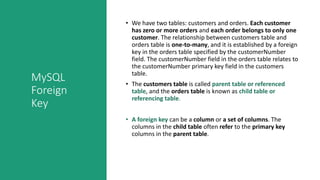 MySQL
Foreign
Key
• We have two tables: customers and orders. Each customer
has zero or more orders and each order belongs to only one
customer. The relationship between customers table and
orders table is one-to-many, and it is established by a foreign
key in the orders table specified by the customerNumber
field. The customerNumber field in the orders table relates to
the customerNumber primary key field in the customers
table.
• The customers table is called parent table or referenced
table, and the orders table is known as child table or
referencing table.
• A foreign key can be a column or a set of columns. The
columns in the child table often refer to the primary key
columns in the parent table.
 