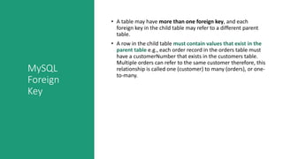 MySQL
Foreign
Key
• A table may have more than one foreign key, and each
foreign key in the child table may refer to a different parent
table.
• A row in the child table must contain values that exist in the
parent table e.g., each order record in the orders table must
have a customerNumber that exists in the customers table.
Multiple orders can refer to the same customer therefore, this
relationship is called one (customer) to many (orders), or one-
to-many.
 