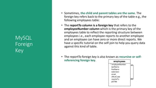 MySQL
Foreign
Key
• Sometimes, the child and parent tables are the same. The
foreign key refers back to the primary key of the table e.g., the
following employees table:
• The reportTo column is a foreign key that refers to the
employeeNumber column which is the primary key of the
employees table to reflect the reporting structure between
employees i.e., each employee reports to another employee
and an employee can have zero or more direct reports. We
have a specific tutorial on the self-join to help you query data
against this kind of table.
• The reportTo foreign key is also known as recursive or self-
referencing foreign key.
 