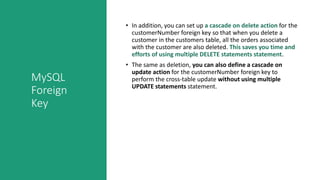 MySQL
Foreign
Key
• In addition, you can set up a cascade on delete action for the
customerNumber foreign key so that when you delete a
customer in the customers table, all the orders associated
with the customer are also deleted. This saves you time and
efforts of using multiple DELETE statements statement.
• The same as deletion, you can also define a cascade on
update action for the customerNumber foreign key to
perform the cross-table update without using multiple
UPDATE statements statement.
 
