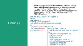 Examples
• The following example creates a dbdemo database and two
tables: categories and products. Each category has one or
more products and each product belongs to only one
category. The cat_id field in the products table is defined as a
foreign key with UPDATE ON CASCADE and DELETE ON
RESTRICT actions.
CREATE DATABASE IF NOT EXISTS d
bdemo;
USE dbdemo;CREATE TABLE categories(
cat_id int not null auto_increment primary k
ey,
cat_name varchar(255) not null,
cat_description text
) ENGINE=InnoDB;
CREATE TABLE products(
prd_id int not null auto_increment primary k
ey,
prd_name varchar(355) not null,
prd_price decimal,
cat_id int not null,
FOREIGN KEY fk_cat(cat_id)
REFERENCES categories(cat_id)
ON UPDATE CASCADE
ON DELETE RESTRICT
 