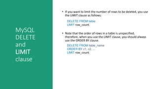 MySQL
DELETE
and
LIMIT
clause
• If you want to limit the number of rows to be deleted, you use
the LIMIT clause as follows:
• Note that the order of rows in a table is unspecified,
therefore, when you use the LIMIT clause, you should always
use the ORDER BY clause.
DELETE FROM table
LIMIT row_count;
DELETE FROM table_name
ORDER BY c1, c2, ...
LIMIT row_count;
 