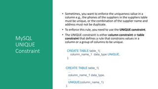 MySQL
UNIQUE
Constraint
• Sometimes, you want to enforce the uniqueness value in a
column e.g., the phones of the suppliers in the suppliers table
must be unique, or the combination of the supplier name and
address must not be duplicate.
• To enforce this rule, you need to use the UNIQUE constraint.
• The UNIQUE constraint is either column constraint or table
constraint that defines a rule that constrains values in a
column or a group of columns to be unique.
CREATE TABLE table_1(
column_name_1 data_type UNIQUE,
);
CREATE TABLE table_1(
...
column_name_1 data_type,
...
UNIQUE(column_name_1)
);
 
