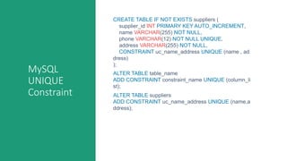 MySQL
UNIQUE
Constraint
CREATE TABLE IF NOT EXISTS suppliers (
supplier_id INT PRIMARY KEY AUTO_INCREMENT,
name VARCHAR(255) NOT NULL,
phone VARCHAR(12) NOT NULL UNIQUE,
address VARCHAR(255) NOT NULL,
CONSTRAINT uc_name_address UNIQUE (name , ad
dress)
);
ALTER TABLE table_name
ADD CONSTRAINT constraint_name UNIQUE (column_li
st);
ALTER TABLE suppliers
ADD CONSTRAINT uc_name_address UNIQUE (name,a
ddress);
 