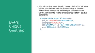 MySQL
UNIQUE
Constraint
• SQL standard provides you with CHECK constraints that allow
you to validate data for a column or a group of columns
before insert and update. For example, you can define a
CHECK constraint to enforce the cost of a part to be positive
as follows:
CREATE TABLE IF NOT EXISTS parts (
part_no VARCHAR(18) PRIMARY KEY,
description VARCHAR(40),
cost DECIMAL(10 , 2 ) NOT NULL CHECK(cost > 0),
price DECIMAL (10,2) NOT NULL
);
 