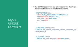 MySQL
UNIQUE
Constraint
• The NOT NULL constraint is a column constraint that forces
the values of a column to non-NULL values only.
CREATE TABLE tasks (
id INT AUTO_INCREMENT PRIMARY KEY,
title VARCHAR(255) NOT NULL,
start_date DATE NOT NULL,
end_date DATE
);
ALTER TABLE table_name
CHANGE old_column_name new_column_name new_col
umn_definition;
ALTER TABLE tasks
CHANGE end_date end_date DATE NOT NULL;
 