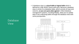 Database
View
• A database view is a virtual table or logical table which is
defined as a SQL SELECT query with joins. Because a database
view is similar to a database table, which consists of rows and
columns, so you can query data against it. Most database
management systems, including MySQL, allow you to update
data in the underlying tables through the database view with
some prerequisites.
 