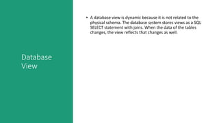 Database
View
• A database view is dynamic because it is not related to the
physical schema. The database system stores views as a SQL
SELECT statement with joins. When the data of the tables
changes, the view reflects that changes as well.
 