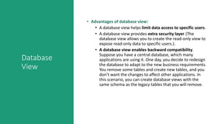 Database
View
• Advantages of database view:
• A database view helps limit data access to specific users.
• A database view provides extra security layer (The
database view allows you to create the read-only view to
expose read-only data to specific users.).
• A database view enables backward compatibility.
Suppose you have a central database, which many
applications are using it. One day, you decide to redesign
the database to adapt to the new business requirements.
You remove some tables and create new tables, and you
don’t want the changes to affect other applications. In
this scenario, you can create database views with the
same schema as the legacy tables that you will remove.
 