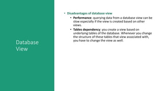 Database
View
• Disadvantages of database view
• Performance: querying data from a database view can be
slow especially if the view is created based on other
views.
• Tables dependency: you create a view based on
underlying tables of the database. Whenever you change
the structure of these tables that view associated with,
you have to change the view as well.
 