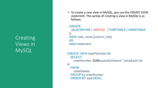 Creating
Views in
MySQL
• To create a new view in MySQL, you use the CREATE VIEW
statement. The syntax of creating a view in MySQL is as
follows:
CREATE
[ALGORITHM = {MERGE | TEMPTABLE | UNDEFINED
}]
VIEW view_name [(column_list)]
AS
select-statement;
CREATE VIEW SalePerOrder AS
SELECT
orderNumber, SUM(quantityOrdered * priceEach) tot
al
FROM
orderDetails
GROUP by orderNumber
ORDER BY total DESC;
 