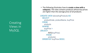 Creating
Views in
MySQL
• The following illustrates how to create a view with a
subquery. The view contains products whose buy prices
are higher than the average price of all products.
CREATE VIEW aboveAvgProducts AS
SELECT
productCode, productName, buyPrice
FROM
products
WHERE
buyPrice >
(SELECT
AVG(buyPrice)
FROM
products)
ORDER BY buyPrice DESC;
 