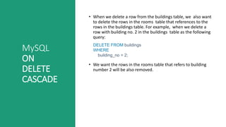 MySQL
ON
DELETE
CASCADE
• When we delete a row from the buildings table, we also want
to delete the rows in the rooms table that references to the
rows in the buildings table. For example, when we delete a
row with building no. 2 in the buildings table as the following
query:
DELETE FROM buildings
WHERE
building_no = 2;
• We want the rows in the rooms table that refers to building
number 2 will be also removed.
 