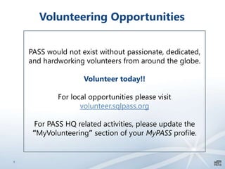 8
Volunteering Opportunities
PASS would not exist without passionate, dedicated,
and hardworking volunteers from around the globe.
Volunteer today!!
For local opportunities please visit
volunteer.sqlpass.org
For PASS HQ related activities, please update the
“MyVolunteering” section of your MyPASS profile.
 