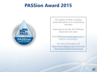 9
PASSion Award 2015
The highest of PASS accolades
presented yearly to an outstanding
volunteer.
Nominations for the 2015 PASSion
Award are now open.
Email PASSionAward@sqlpass.org to
submit a nomination.
For more information visit
http://www.sqlpass.org/Community
/Volunteers/PASSionAward.aspx
 