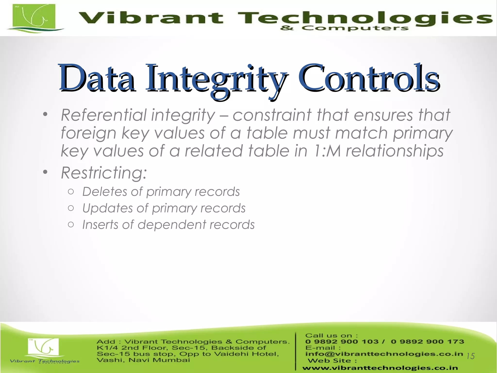 Data Integrity ControlsData Integrity Controls
• Referential integrity – constraint that ensures that
foreign key values of a table must match primary
key values of a related table in 1:M relationships
• Restricting:
o Deletes of primary records
o Updates of primary records
o Inserts of dependent records
15
 