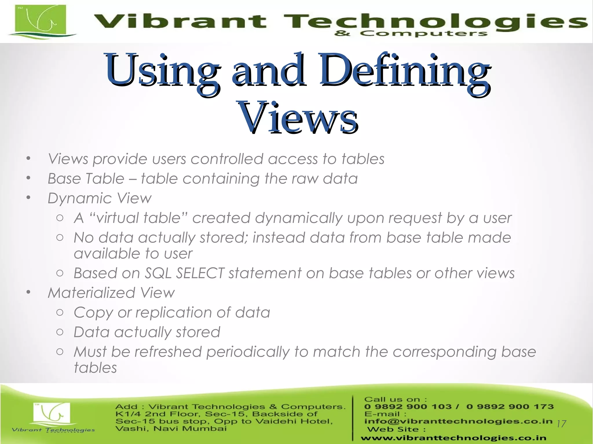 Using and DefiningUsing and Defining
ViewsViews
• Views provide users controlled access to tables
• Base Table – table containing the raw data
• Dynamic View
o A “virtual table” created dynamically upon request by a user
o No data actually stored; instead data from base table made
available to user
o Based on SQL SELECT statement on base tables or other views
• Materialized View
o Copy or replication of data
o Data actually stored
o Must be refreshed periodically to match the corresponding base
tables
17
 