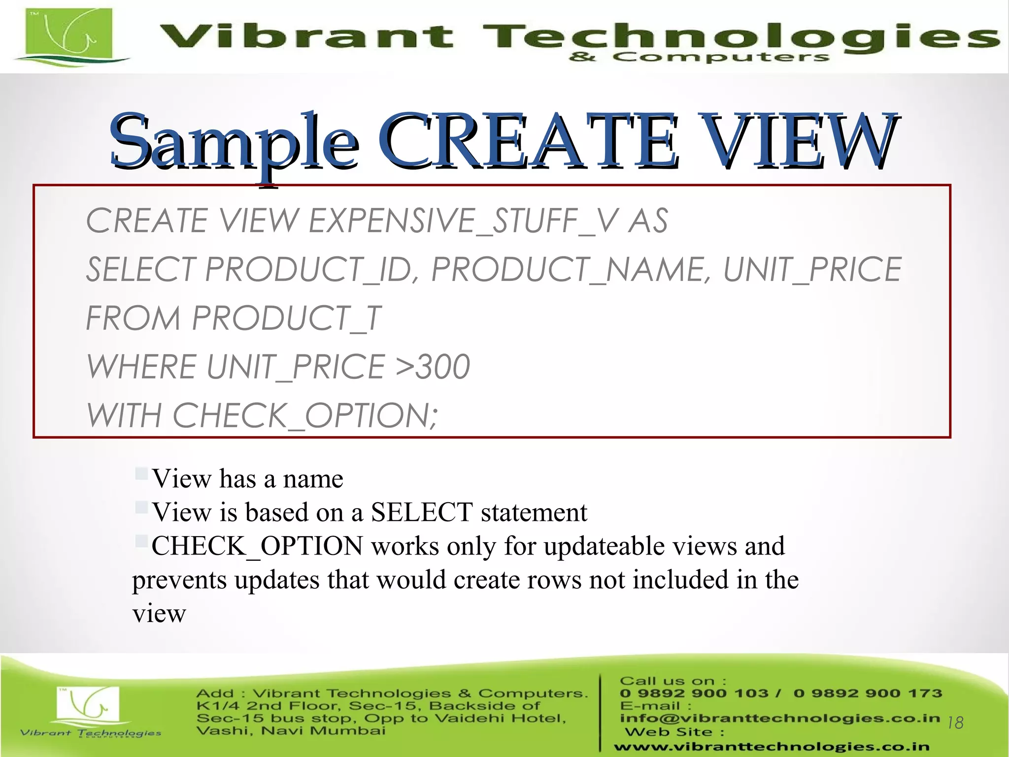 Sample CREATE VIEWSample CREATE VIEW
CREATE VIEW EXPENSIVE_STUFF_V AS
SELECT PRODUCT_ID, PRODUCT_NAME, UNIT_PRICE
FROM PRODUCT_T
WHERE UNIT_PRICE >300
WITH CHECK_OPTION;
18
View has a name
View is based on a SELECT statement
CHECK_OPTION works only for updateable views and
prevents updates that would create rows not included in the
view
 