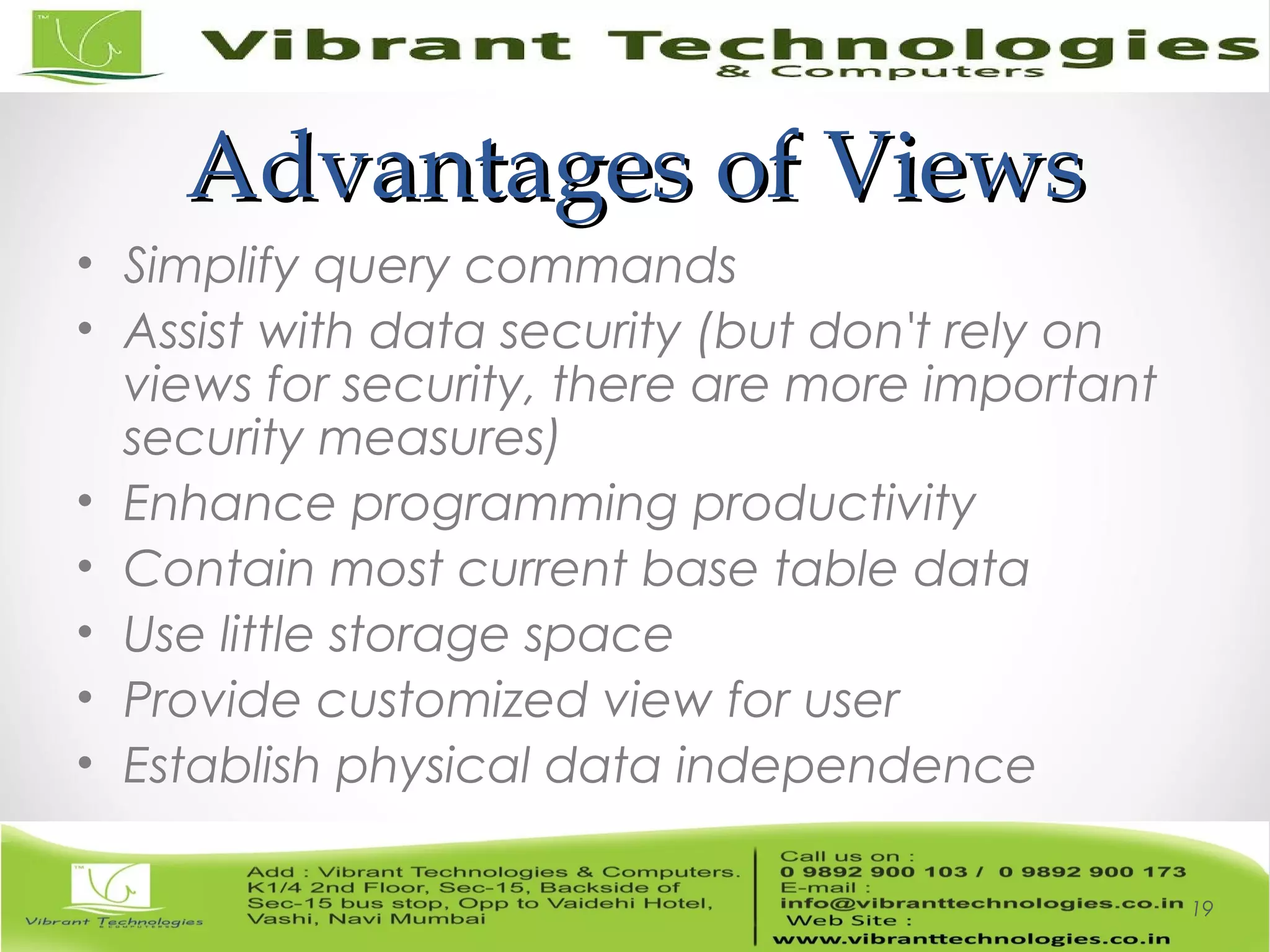 Advantages of ViewsAdvantages of Views
• Simplify query commands
• Assist with data security (but don't rely on
views for security, there are more important
security measures)
• Enhance programming productivity
• Contain most current base table data
• Use little storage space
• Provide customized view for user
• Establish physical data independence
19
 
