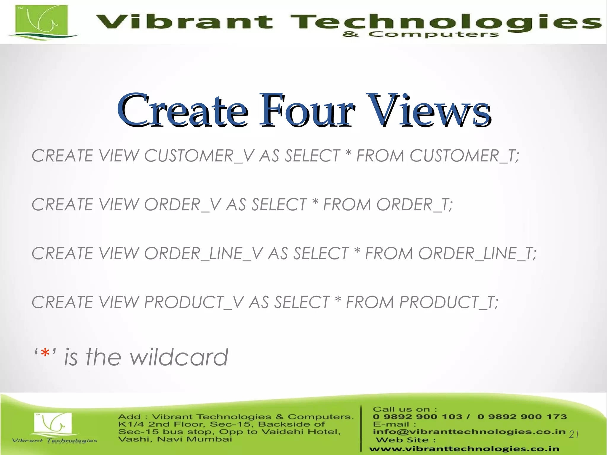 Create Four ViewsCreate Four Views
CREATE VIEW CUSTOMER_V AS SELECT * FROM CUSTOMER_T;
CREATE VIEW ORDER_V AS SELECT * FROM ORDER_T;
CREATE VIEW ORDER_LINE_V AS SELECT * FROM ORDER_LINE_T;
CREATE VIEW PRODUCT_V AS SELECT * FROM PRODUCT_T;
‘*’ is the wildcard
21
 