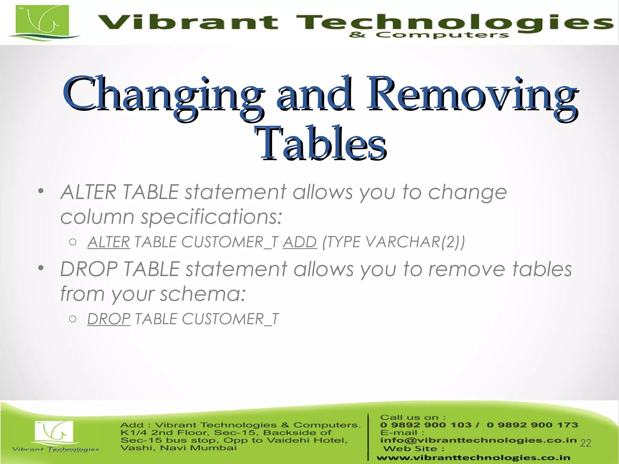 Changing and RemovingChanging and Removing
TablesTables
• ALTER TABLE statement allows you to change
column specifications:
o ALTER TABLE CUSTOMER_T ADD (TYPE VARCHAR(2))
• DROP TABLE statement allows you to remove tables
from your schema:
o DROP TABLE CUSTOMER_T
22
 
